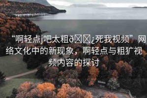 “啊輕點j吧太粗??死我視頻”網(wǎng)絡(luò)文化中的新現(xiàn)象，啊輕點與粗獷視頻內(nèi)容的探討