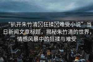 “扒開朱竹清?狂揉?難受小說”當(dāng)日新聞文章標(biāo)題，揭秘朱竹清的世界，情感風(fēng)暴中的狂揉與難受