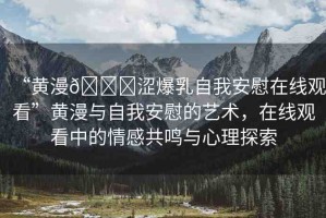 “黃漫??澀爆乳自我安慰在線觀看”黃漫與自我安慰的藝術(shù)，在線觀看中的情感共鳴與心理探索