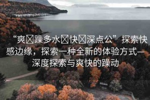 “爽?躁多水?快?深點(diǎn)公”探索快感邊緣，探索一種全新的體驗(yàn)方式—深度探索與爽快的躁動(dòng)