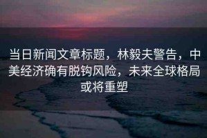 當(dāng)日新聞文章標(biāo)題，林毅夫警告，中美經(jīng)濟(jì)確有脫鉤風(fēng)險(xiǎn)，未來全球格局或?qū)⒅厮? title=