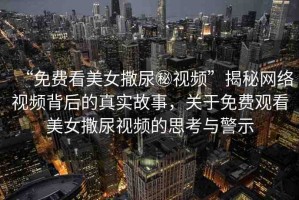 “免費(fèi)看美女撒尿秘視頻”揭秘網(wǎng)絡(luò)視頻背后的真實(shí)故事，關(guān)于免費(fèi)觀看美女撒尿視頻的思考與警示