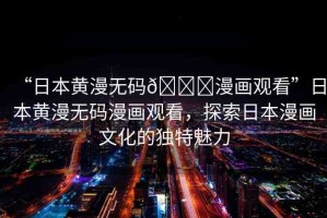 “日本黃漫無(wú)碼??漫畫(huà)觀看”日本黃漫無(wú)碼漫畫(huà)觀看，探索日本漫畫(huà)文化的獨(dú)特魅力