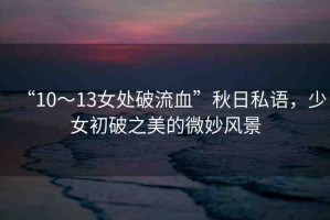 “10～13女處破流血”秋日私語，少女初破之美的微妙風景