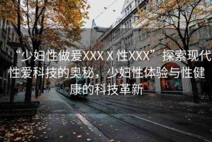 “少婦性做爰XXXⅩ性XXX”探索現(xiàn)代性愛科技的奧秘，少婦性體驗(yàn)與性健康的科技革新