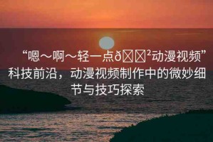 “嗯～啊～輕一點??動漫視頻”科技前沿，動漫視頻制作中的微妙細節(jié)與技巧探索