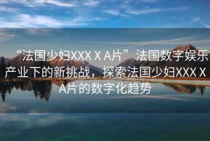 “法國少婦XXXⅩA片”法國數(shù)字娛樂產(chǎn)業(yè)下的新挑戰(zhàn)，探索法國少婦XXXⅩA片的數(shù)字化趨勢