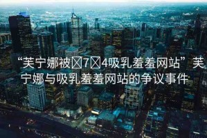 “芙寧娜被?7?4吸乳羞羞網(wǎng)站”芙寧娜與吸乳羞羞網(wǎng)站的爭議事件