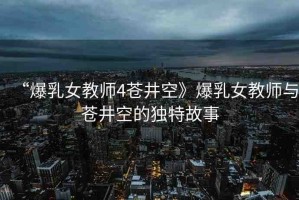 “爆乳女教師4蒼井空》爆乳女教師與蒼井空的獨特故事