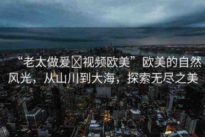 “老太做爰?視頻歐美”歐美的自然風(fēng)光，從山川到大海，探索無盡之美