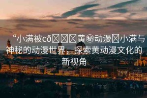 “小滿(mǎn)被c??黃秘動(dòng)漫?小滿(mǎn)與神秘的動(dòng)漫世界，探索黃動(dòng)漫文化的新視角