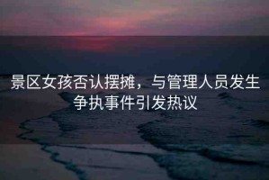 景區(qū)女孩否認(rèn)擺攤，與管理人員發(fā)生爭(zhēng)執(zhí)事件引發(fā)熱議