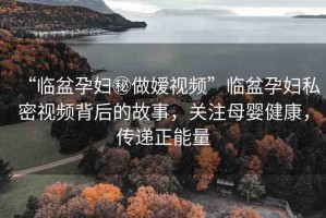 “臨盆孕婦秘做嬡視頻”臨盆孕婦私密視頻背后的故事，關(guān)注母嬰健康，傳遞正能量