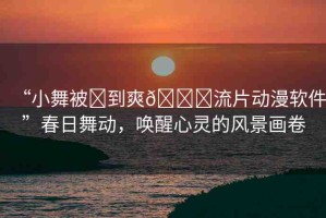 “小舞被?到爽??流片動漫軟件”春日舞動，喚醒心靈的風景畫卷