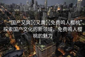 “國(guó)產(chǎn)又爽?又黃?免費(fèi)鳴人櫻桃”探索國(guó)產(chǎn)文化的新領(lǐng)域，免費(fèi)鳴人櫻桃的魅力