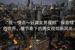 “我～慢點～好爽女男視頻”探索綠色世界，慢節(jié)奏下的男女視頻新風尚