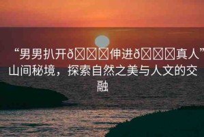 “男男扒開??伸進(jìn)??真人”山間秘境，探索自然之美與人文的交融