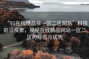 “91在線精品秘一區(qū)二區(qū)網(wǎng)站”科技前沿探索，揭秘在線精品網(wǎng)站一區(qū)二區(qū)的秘密與優(yōu)勢