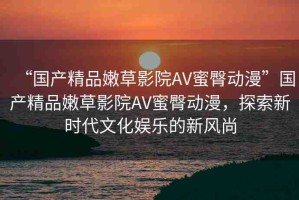 “國(guó)產(chǎn)精品嫩草影院AV蜜臀動(dòng)漫”國(guó)產(chǎn)精品嫩草影院AV蜜臀動(dòng)漫，探索新時(shí)代文化娛樂的新風(fēng)尚