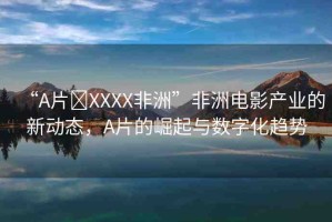 “A片?XXXX非洲”非洲電影產(chǎn)業(yè)的新動(dòng)態(tài)，A片的崛起與數(shù)字化趨勢(shì)