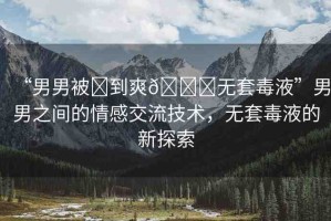 “男男被?到爽??無(wú)套毒液”男男之間的情感交流技術(shù)，無(wú)套毒液的新探索