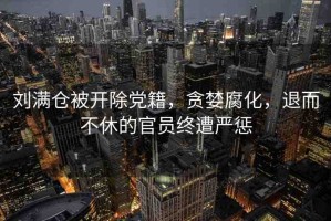 劉滿倉被開除黨籍，貪婪腐化，退而不休的官員終遭嚴(yán)懲