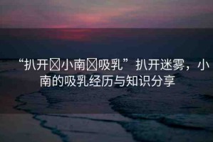 “扒開?小南?吸乳”扒開迷霧，小南的吸乳經(jīng)歷與知識分享