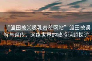 “雛田被?吸乳羞羞網(wǎng)站”雛田被誤解與誤傳，網(wǎng)絡(luò)世界的敏感話題探討