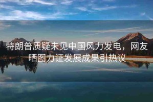 特朗普質(zhì)疑未見中國(guó)風(fēng)力發(fā)電，網(wǎng)友曬圖力證發(fā)展成果引熱議