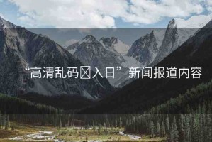 “高清亂碼?入日”新聞報道內(nèi)容