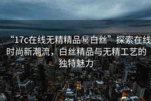 “17c在線無精精品秘白絲”探索在線時(shí)尚新潮流，白絲精品與無精工藝的獨(dú)特魅力