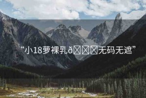 “小18蘿裸乳??無(wú)碼無(wú)遮”