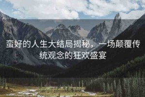 蠻好的人生大結(jié)局揭秘，一場顛覆傳統(tǒng)觀念的狂歡盛宴