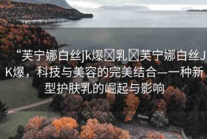 “芙寧娜白絲jk爆?乳?芙寧娜白絲JK爆，科技與美容的完美結(jié)合—一種新型護(hù)膚乳的崛起與影響