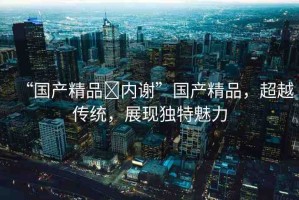 “國(guó)產(chǎn)精品?內(nèi)謝”國(guó)產(chǎn)精品，超越傳統(tǒng)，展現(xiàn)獨(dú)特魅力