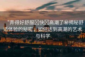 “弄得好舒服?快?高潮了秘揭秘舒適體驗(yàn)的秘密，如何達(dá)到高潮的藝術(shù)與科學(xué)