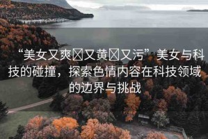 “美女又爽?又黃?又污”美女與科技的碰撞，探索色情內(nèi)容在科技領(lǐng)域的邊界與挑戰(zhàn)