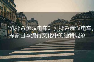 “乳揉み癡漢電車》乳揉み癡漢電車，探索日本流行文化中的獨(dú)特現(xiàn)象