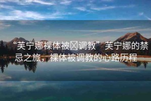 “芙寧娜裸體被?調(diào)教”芙寧娜的禁忌之旅，裸體被調(diào)教的心路歷程