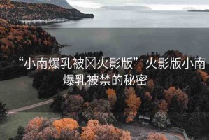 “小南爆乳被?火影版”火影版小南爆乳被禁的秘密