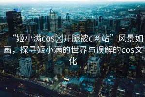 “姬小滿cos?開腿被c網(wǎng)站”風(fēng)景如畫，探尋姬小滿的世界與誤解的cos文化