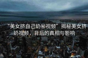 “美女?dāng)D自己奶秘視頻”揭秘美女?dāng)D奶視頻，背后的真相與影響