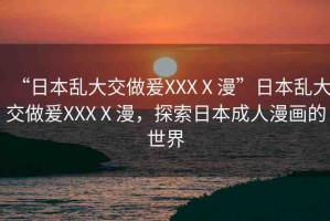 “日本亂大交做爰XXXⅩ漫”日本亂大交做爰XXXⅩ漫，探索日本成人漫畫的世界
