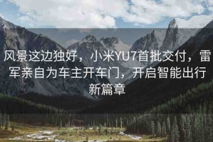 風(fēng)景這邊獨(dú)好，小米YU7首批交付，雷軍親自為車主開車門，開啟智能出行新篇章