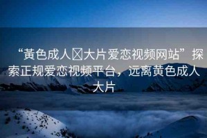“黃色成人?大片愛戀視頻網(wǎng)站”探索正規(guī)愛戀視頻平臺，遠離黃色成人大片