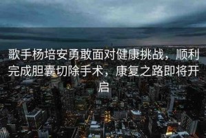 歌手楊培安勇敢面對健康挑戰(zhàn)，順利完成膽囊切除手術，康復之路即將開啟