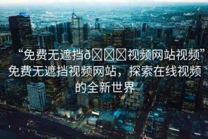 “免費(fèi)無遮擋??視頻網(wǎng)站視頻”免費(fèi)無遮擋視頻網(wǎng)站，探索在線視頻的全新世界