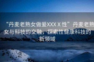 “丹麥老熟女做爰XXXⅩ性”丹麥老熟女與科技的交融，探索性健康科技的新領(lǐng)域