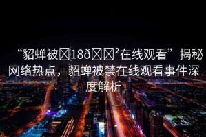 “貂蟬被?18??在線(xiàn)觀(guān)看”揭秘網(wǎng)絡(luò)熱點(diǎn)，貂蟬被禁在線(xiàn)觀(guān)看事件深度解析