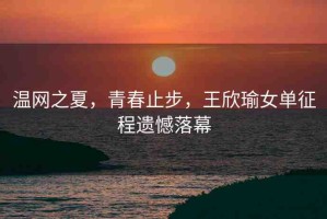 溫網(wǎng)之夏，青春止步，王欣瑜女單征程遺憾落幕